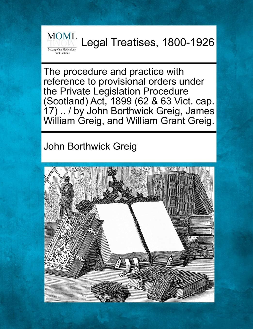 The Procedure and Practice with Reference to Provisional Orders Under the Private Legislation Procedure (Scotland) ACT, 1899 (62 & 63 Vict. Cap. 17) ... James William Greig, and William Grant Greig.